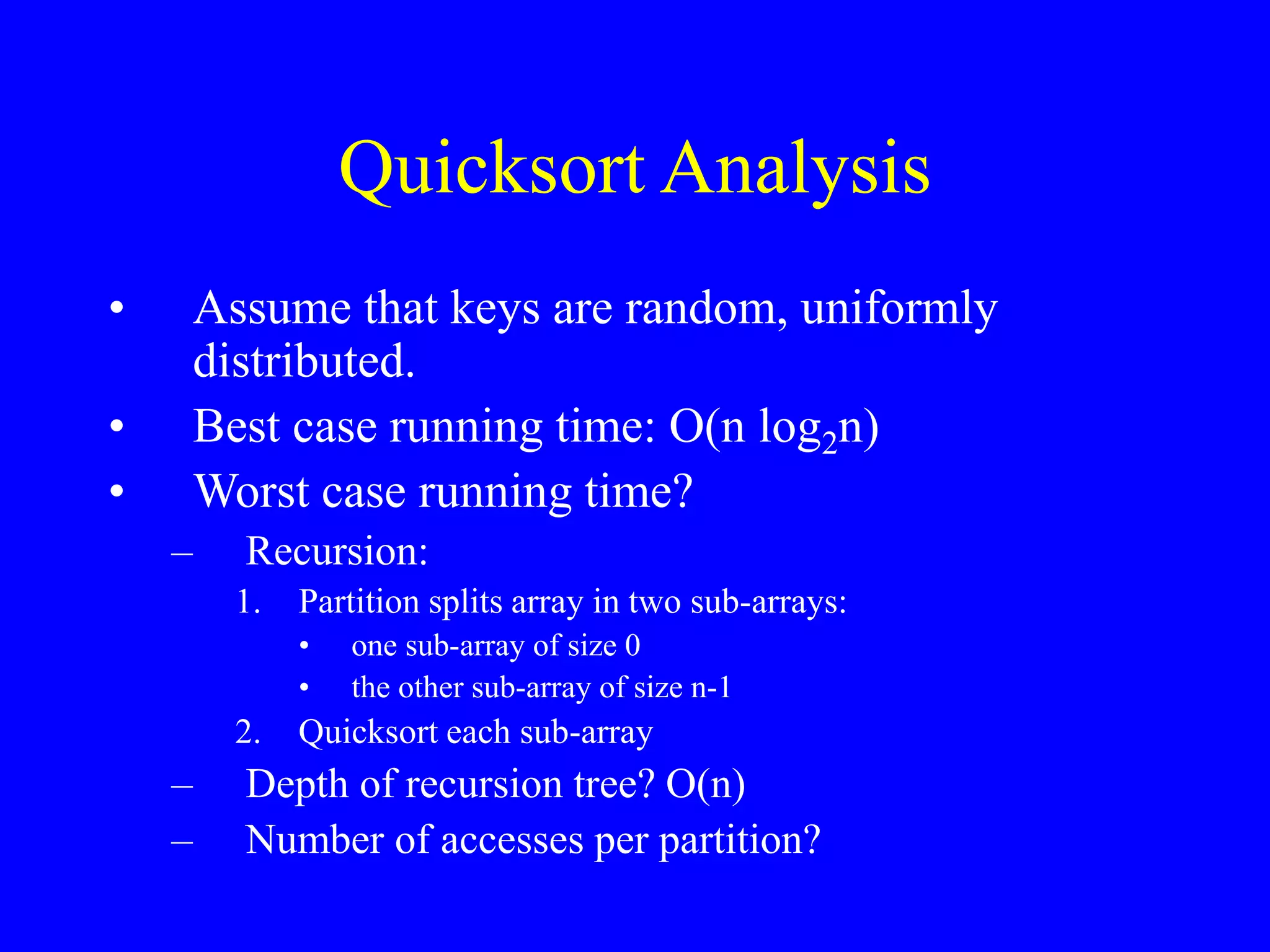 Quicksort Analysis
• Assume that keys are random, uniformly
distributed.
• Best case running time: O(n log2n)
• Worst case running time?
– Recursion:
1. Partition splits array in two sub-arrays:
• one sub-array of size 0
• the other sub-array of size n-1
2. Quicksort each sub-array
– Depth of recursion tree? O(n)
– Number of accesses per partition?
 