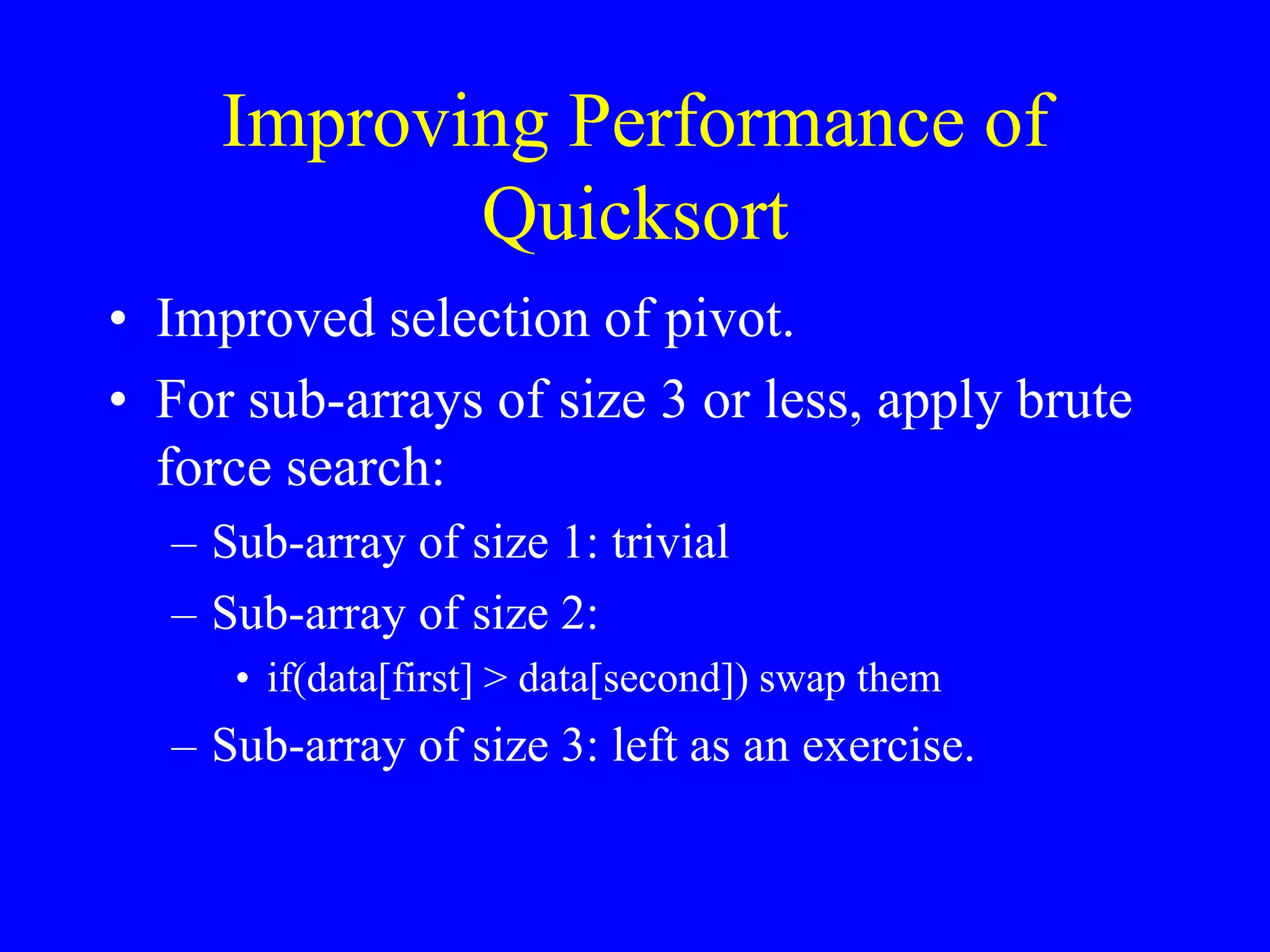 Improving Performance of
Quicksort
• Improved selection of pivot.
• For sub-arrays of size 3 or less, apply brute
force search:
– Sub-array of size 1: trivial
– Sub-array of size 2:
• if(data[first] > data[second]) swap them
– Sub-array of size 3: left as an exercise.
 