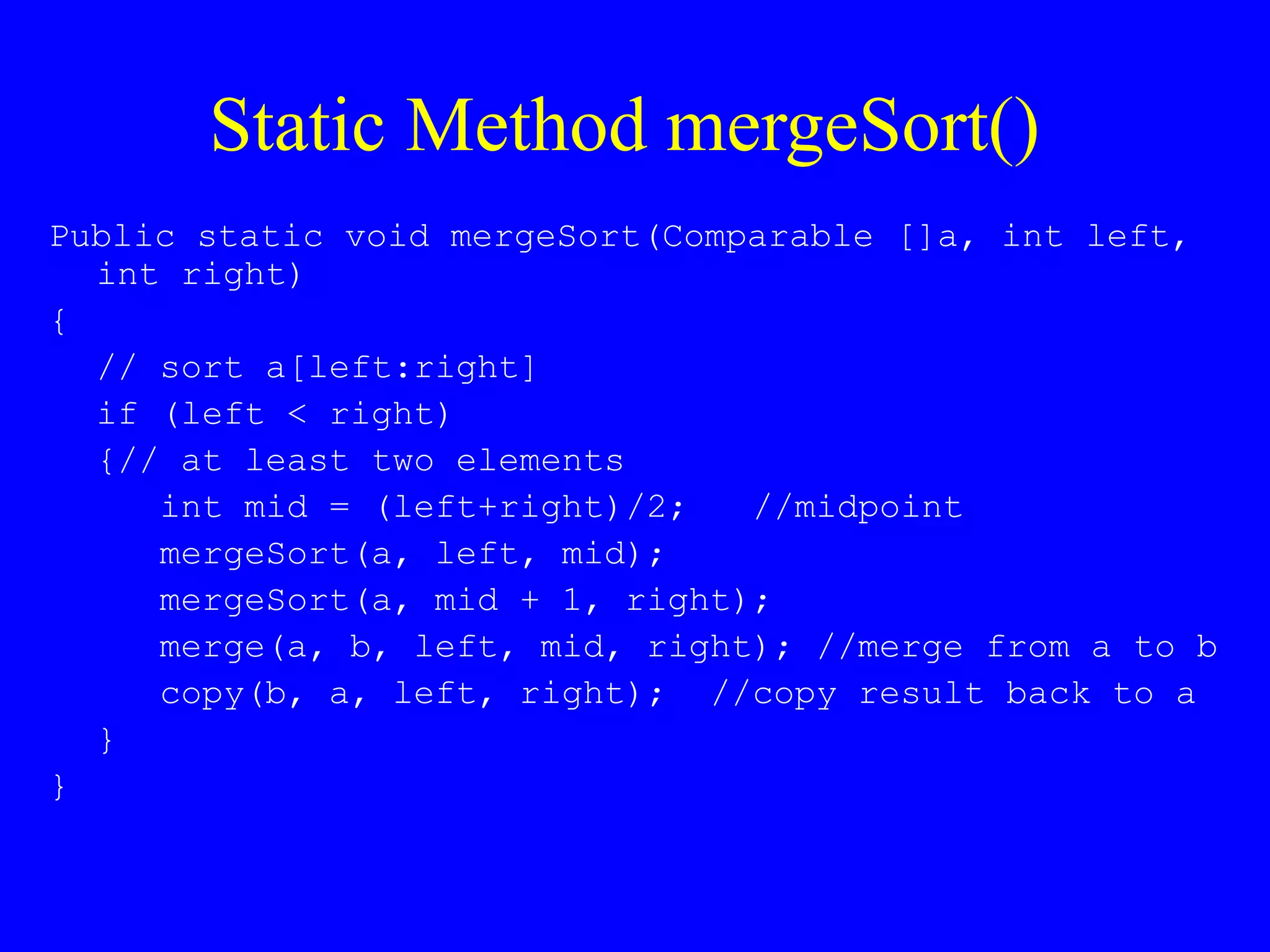 Static Method mergeSort()
Public static void mergeSort(Comparable []a, int left,
int right)
{
// sort a[left:right]
if (left < right)
{// at least two elements
int mid = (left+right)/2; //midpoint
mergeSort(a, left, mid);
mergeSort(a, mid + 1, right);
merge(a, b, left, mid, right); //merge from a to b
copy(b, a, left, right); //copy result back to a
}
}
 