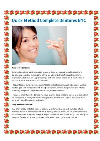 Quick Method Complete Dentures NYC
Kinds of full dentures:
A complete denture, also known as an extensive denture, replaces normal the teeth and
supplies help regarding cheeks along with lip area. Devoid of help through the denture,
cosmetic muscle tissue can sag, generating a particular person appear much elderly. You will
discover the following forms of full dentures:
- Regular total denture: following patient's left over the teeth are usually taken away and the
nicotine gum flesh have got healed, this type of denture is made along with located into the
oral cavity. The process regarding muscle curing might take weeks.
- Instant total denture: The denture individual wearing doesn't need to have to wait throughout
the curing interval simply because following the teeth removal, this type of denture is made
along with placed in patient's oral cavity.
Using Your own Dentures
That often takes a while to be able to become accustomed to wearing the whole denture.
Presently there can be minor corrections that your particular dentist professionist could make
to be able to good song the suit of your respective denture. After 2-3 weeks, you will end up far
more comfortable whilst your gums used to be able to wearing the whole denture.
 