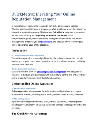 QuickMetrix: Elevating Your Online
Reputation Management
In the digital age, your online reputation can make or break your success.
Whether you're an individual or a business, what people see when they search for
you online matters immensely. This is where QuickMetrix steps in – your trusted
partner in monitoring and improving your online reputation. In this
comprehensive guide, we will delve into the significance of online reputation
management, introduce you to QuickMetrix, and show you how to leverage its
power to enhance your online presence.
Introduction
A. The Significance of Online Reputation
Your online reputation is your digital identity, the collective impression people
have of you or your brand based on online content. It influences trust, credibility,
and consumer decisions.
B. Introduction to QuickMetrix
QuickMetrix is the ultimate online reputation management tool designed to
empower individuals and businesses with the ability to control and enhance their
online image. Let's dive deeper into its functionalities.
Understanding Online Reputation
A. What Is Online Reputation?
Online reputation encompasses the information available about you or your
brand on the internet, including social media, reviews, news articles, and more.
B. Why Is It Important?
A positive online reputation boosts trust, attracts customers, and strengthens
brand loyalty. Conversely, a negative reputation can lead to lost opportunities and
revenue.
The QuickMetrix Advantage
 