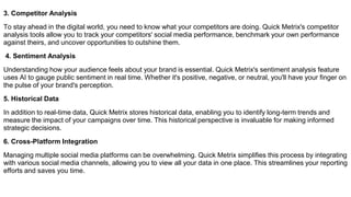 3. Competitor Analysis
To stay ahead in the digital world, you need to know what your competitors are doing. Quick Metrix's competitor
analysis tools allow you to track your competitors' social media performance, benchmark your own performance
against theirs, and uncover opportunities to outshine them.
4. Sentiment Analysis
Understanding how your audience feels about your brand is essential. Quick Metrix's sentiment analysis feature
uses AI to gauge public sentiment in real time. Whether it's positive, negative, or neutral, you'll have your finger on
the pulse of your brand's perception.
5. Historical Data
In addition to real-time data, Quick Metrix stores historical data, enabling you to identify long-term trends and
measure the impact of your campaigns over time. This historical perspective is invaluable for making informed
strategic decisions.
6. Cross-Platform Integration
Managing multiple social media platforms can be overwhelming. Quick Metrix simplifies this process by integrating
with various social media channels, allowing you to view all your data in one place. This streamlines your reporting
efforts and saves you time.
 