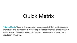 Quick Metrix
"Quick Metrix" is an online reputation management (ORM) tool that assists
individuals and businesses in monitoring and enhancing their online image. It
offers a suite of features and functionalities to manage and analyze online
reputation effectively.
 