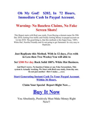 Oh My God! $202, In 72 Hours,
    Immediate Cash In Paypal Account.

  Warning- No Baseless Claims, No Fake
             Screen Shots!
This Report starts with Real case study, From Buying a domain name On 29th
Dec 2010, Getting Free traffic and Finally Getting Money in paypal account on
 1st Jan 2010. The good thing is, that this methods is this Super Easy, '100%
White Hat', Newbie Friendly and it's not going to get Saturated. Its very easy to
                                   Replicate.



 Just Replicate this Method. With in 12 days, (Yes with
       in Less then Two Weeks) You will able to
Set $300 Per day Rock Solid 100% White Hat Business.
   And Don't worry, No baseless Claims or any Fake Screenshots, This
system is Actually working. We Start with Real case study, from day one.
                Its not just another –How I make…..xxxx

Start Generating Instant Cash To Your Paypal Account
                   Within 36 Hours.
          Claim Your Special Report Right Now…

                       Buy It Now
    You Absolutely, Positively Must Make Money Right
                          Now!!
 