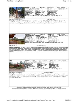 3 per Page - Listing Report                                                                                                  Page 1 of 13



                                       IRES MLS #: 641888              Type: Res   Status: Active      Price: $175,000
                                       430 Riley Dr, Bellvue 80512                A/SA: 9/24             HOA: $300.00 / A
                                       Locale: Bellvue     County: Larimer        Sub: Redstone Estates
                                       Bedrooms: 3         Baths: 2 (F 1 T 1 H 0) Garage: 2 Detached
                                       Total SqFt: 2699 FinExclBsmt: 2699         FinIncBsmt: 2699
                                       Style: 2 Story      Built: 1971            Taxes: $1,610 / 2009
                                       Lot Size:           App Acres: 9.06        PIN: 0706405023
                                       District: Poudre Elem: Cache La Poudre Mid: Cache La Poudre High: Poudre


    LO: RE/MAX Advanced Inc.                                                             LA: Sandy Lee
    Listing Comments: Secluded 2 story home on 9 acres/above average 500'well(20 gph)drilled 1995. Lots of hardwood,
    vaulted ceiling in living room/a 2 story fireplace , patio & 2 decks, sunroom with a hot tub. Large bedrooms. Chicken coop
    connected to detached garage. Seasonal creek. All offers require Wells Fargo Pre-Qual. Sold as is.




                                       IRES MLS #: 637580               Type: Res      Status: Active      Price: $189,900
                                       1001 Snow Top Dr, Drake 80515                     A/SA: 11/5           HOA: $225.00 / A
                                       Locale: Drake           County: Larimer           Sub: Cedar Springs
                                       Bedrooms: 3             Baths: 2 (F 1 T 1 H 0) Garage: 0 None
                                       Total SqFt: 1248        FinExclBsmt: 624          FinIncBsmt: 1248
                                       Style: Raised Ranch Built: 1997                   Taxes: $1,065 / 2010
                                       Lot Size: 85550         App Acres: 1.96           PIN: 16264-26-001
                                       District: Estes Park District Elem: Estes Park Mid: Estes Park High: Estes Park


    LO: URealty Inc                                             LA: Skylar Haskell
    Listing Comments: $7,000 WELL CREDIT!! Well permit in place and transferable. Don't miss out on this gorgeous remodeled
    mountain retreat! Newer paint, baseboards/trim, knotty pine paneling, light fixt, 6-panel doors, flooring! Very bright, open floor
    plan w/ vaulted ceilings, walkout bsmt, updated master & sec. bath, master suite & closet. Enjoy the views from the spacious
    covered deck w/swing on one of the most pristine, usable, 2 ac lots in Cedar Spgs. Don't hesitate to bring all ideas/options to
    the table




                                       IRES MLS #: 649586         Type: Res / Farm     Status: Active    Price: $224,000
                                       9 Stratton Park Rd, Bellvue 80512              A/SA: 9/26
                                       Locale: Bellvue         County: Larimer        Sub: None
                                       Bedrooms: 3             Baths: 2 (F 1 T 1 H 0) Garage: 2 Attached
                                       Total SqFt: 1294        FinExclBsmt: 1294      FinIncBsmt: 1294
                                       Style: 1 Story/Ranch    Built: 1970            Taxes: $1,312 / 2010
                                       Lot Size:               App Acres: 18          PIN: R0254584
                                       District: Poudre Elem: Cache La Poudre Mid: Cache La Poudre High: Poudre


    LO: Century 21 Humpal Inc                                                    LA: Jimmy Stewart
    Listing Comments: Want to keep in touch with your inner nature side? Come and enjoy this breathtaking home that sits on
    18 acres of pure bliss and privacy. Situated in Rist Canyon and surrounded by trees, flowers, and outdoor ponds, this home is
    sure to please. Relax in the wonderful sun room or lounge on the 3 patios. Plenty of room for toys or expansion! Subject to
    Short Sale. CDPE Agent.




                   Prepared For: www.ShannanRealEstate.com - Prepared By: Shannan Zitney - Mar 19, 2011 12:43:40 PM
         Information deemed reliable but not guaranteed. MLS content and images Copyright 1995-2011, IRES LLC. All rights reserved.




http://www.iresis.com/MLS/awa/reports/listing?reportName=Three_per_Page                                                         3/19/2011
 