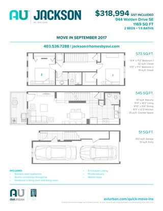 Actual floorplans and square footage may not be exactly as shown. Avi Urban reserves the right to make modifications or substitutions without notice. E&OE 07/16.
aviurban.com/quick-move-ins
$318,994 GST INCLUDED
944 Walden Drive SE
1169 SQ FT
2 BEDS + 1.5 BATHS
MOVE IN SEPTEMBER 2017
403.536.7288 | jackson@homesbyavi.com
573 SQ.FT.
13’4” x 11’2” Bedroom 1
32 sq.ft. Closet
11’0” x 11’3” Bedroom 2
19 sq.ft. Closet
545 SQ.FT.
97 sq.ft. Balcony
13’4” x 14’2” Living
8’10” x 11’6” Dining
8’0” x 12’3” Kitchen
25 sq.ft. Counter Space
51 SQ.FT.
352 sq.ft. Garage
51 sq.ft. Entry
INCLUDED:
•	 Stainless steel appliances
•	 Quartz countertops throughout
•	 Hardwood in living room and dining room
•	 Knockdown ceiling
•	 Private balcony
•	 Washer/dryer
12
 