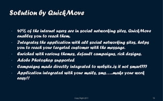 40% of the internet users are in social networking sites, QuickMove enables you to reach them. Integrates the application with all social networking sites, helps you to reach your targeted customer with the message. Enriched with various themes, default campaigns, rich designs. Adobe Photoshop supported Campaigns made directly integrated to website..is it not smart??? Application integrated with your mails, sms…..make your work easy!! 