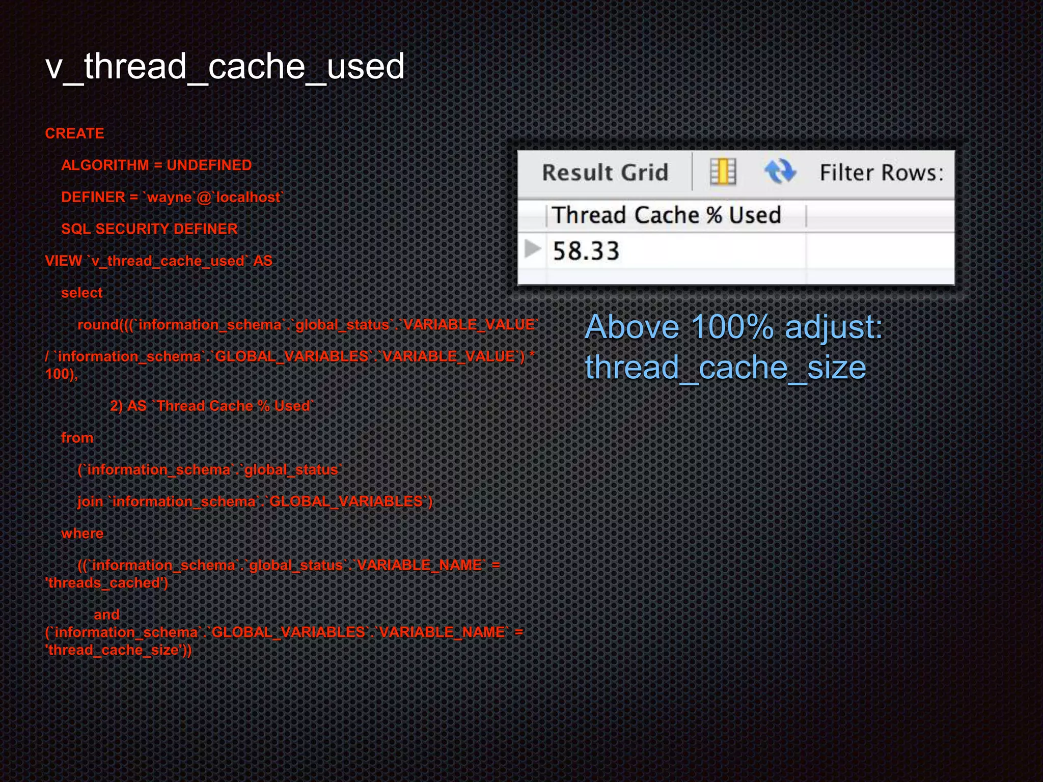 v_thread_cache_used 
CREATE 
ALGORITHM = UNDEFINED 
DEFINER = `wayne`@`localhost` 
SQL SECURITY DEFINER 
VIEW `v_thread_cache_used` AS 
select 
round(((`information_schema`.`global_status`.`VARIABLE_VALUE` 
/ `information_schema`.`GLOBAL_VARIABLES`.`VARIABLE_VALUE`) * 
100), 
2) AS `Thread Cache % Used` 
from 
(`information_schema`.`global_status` 
join `information_schema`.`GLOBAL_VARIABLES`) 
where 
((`information_schema`.`global_status`.`VARIABLE_NAME` = 
'threads_cached') 
and 
(`information_schema`.`GLOBAL_VARIABLES`.`VARIABLE_NAME` = 
'thread_cache_size')) 
Above 100% adjust: 
thread_cache_size 
 