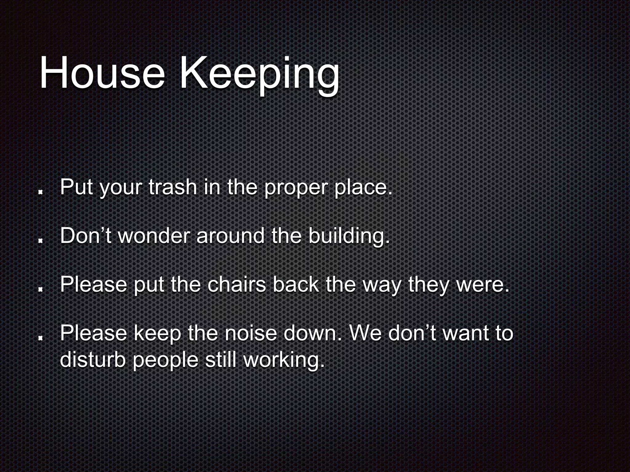 House Keeping 
Put your trash in the proper place. 
Don’t wonder around the building. 
Please put the chairs back the way they were. 
Please keep the noise down. We don’t want to 
disturb people still working. 
 