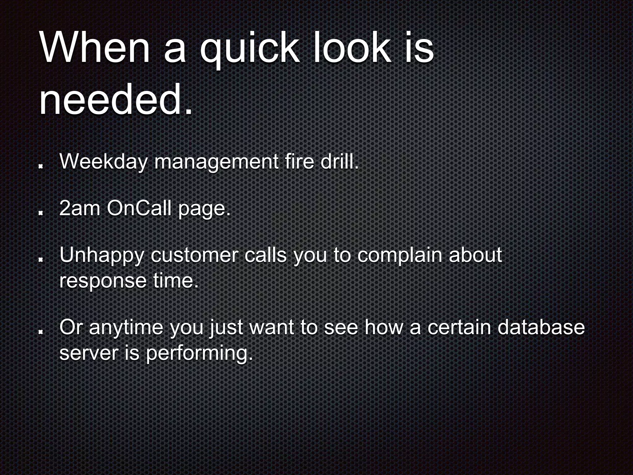 When a quick look is 
needed. 
Weekday management fire drill. 
2am OnCall page. 
Unhappy customer calls you to complain about 
response time. 
Or anytime you just want to see how a certain database 
server is performing. 
 