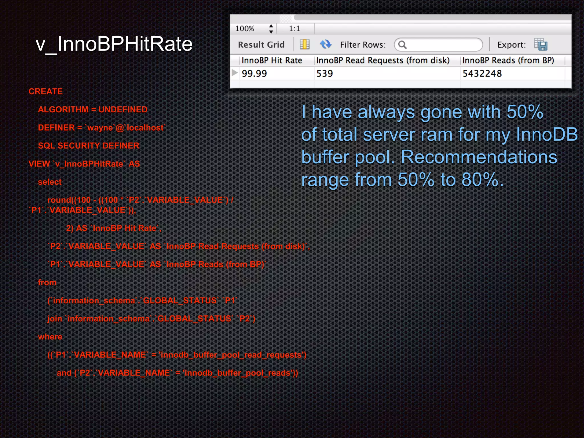 v_InnoBPHitRate 
CREATE 
ALGORITHM = UNDEFINED 
DEFINER = `wayne`@`localhost` 
SQL SECURITY DEFINER 
VIEW `v_InnoBPHitRate` AS 
select 
round((100 - ((100 * `P2`.`VARIABLE_VALUE`) / 
`P1`.`VARIABLE_VALUE`)), 
2) AS `InnoBP Hit Rate`, 
`P2`.`VARIABLE_VALUE` AS `InnoBP Read Requests (from disk)`, 
`P1`.`VARIABLE_VALUE` AS `InnoBP Reads (from BP)` 
from 
(`information_schema`.`GLOBAL_STATUS` `P1` 
join `information_schema`.`GLOBAL_STATUS` `P2`) 
where 
((`P1`.`VARIABLE_NAME` = 'innodb_buffer_pool_read_requests') 
and (`P2`.`VARIABLE_NAME` = 'innodb_buffer_pool_reads')) 
I have always gone with 50% 
of total server ram for my InnoDB 
buffer pool. Recommendations 
range from 50% to 80%. 
 