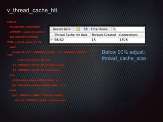 v_thread_cache_hit 
CREATE 
ALGORITHM = UNDEFINED 
DEFINER = `wayne`@`localhost` 
SQL SECURITY DEFINER 
VIEW `v_thread_cache_hit` AS 
select 
round((100 - ((`p1`.`VARIABLE_VALUE` / `p2`.`VARIABLE_VALUE`) * 
100)), 
2) AS `Thread Cache Hit Rate`, 
`p1`.`VARIABLE_VALUE` AS `Threads Created`, 
`p2`.`VARIABLE_VALUE` AS `Connections` 
from 
(`information_schema`.`global_status` `p1` 
join `information_schema`.`global_status` `p2`) 
where 
((`p1`.`VARIABLE_NAME` = 'threads_created') 
and (`p2`.`VARIABLE_NAME` = 'connections')) 
Below 90% adjust: 
thread_cache_size 
 