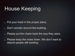 House Keeping 
Put your trash in the proper place. 
Don’t wonder around the building. 
Please put the chairs back the way they were. 
Please keep the noise down. We don’t want to 
disturb people still working. 
 