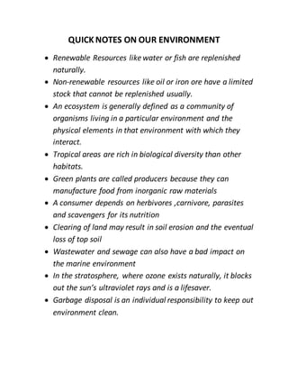 QUICK NOTES ON OUR ENVIRONMENT
 Renewable Resources likewater or fish are replenished
naturally.
 Non-renewable resources like oil or iron ore have a limited
stock that cannot be replenished usually.
 An ecosystem is generally defined as a community of
organisms living in a particular environment and the
physical elements in that environment with which they
interact.
 Tropical areas are rich in biological diversity than other
habitats.
 Green plants are called producers because they can
manufacture food from inorganic raw materials
 A consumer depends on herbivores ,carnivore, parasites
and scavengers for its nutrition
 Clearing of land may result in soil erosion and the eventual
loss of top soil
 Wastewater and sewage can also have a bad impact on
the marine environment
 In the stratosphere, where ozone exists naturally, it blocks
out the sun’s ultraviolet rays and is a lifesaver.
 Garbage disposal is an individual responsibility to keep out
environment clean.
 