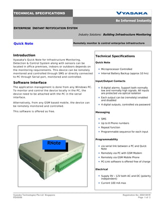 TECHNICAL SPECIFICATIONS

                                                                             Be Informed Instantly

ENTERPRISE INSTANT NOTIFICATION SYSTEM

                                               Industry Solutions: Building Infrastructure Monitoring


Quick Note                                  Remotely monitor & control enterprise infrastructure




Introduction                                                 Technical Specifications
Vyasaka's Quick Note for Infrastructure Monitoring,
Detection & Control System along with sensors can be         Quick Note
located in office premises, indoors or outdoors depends on
the monitoring requirements. This device can be remotely         Microprocessor Controlled
monitored and controlled through SMS or directly connected       Internal Battery Backup (approx 10 hrs)
to PC through Serial port, monitored and controlled.
                                                             Input/Output Contacts
Software Interface
The application management is done from any Windows PC.          8 digital alarms. Support both normally
To monitor and control the device locally in the PC, the         low and normally high signals. All inputs
device need to be attached with the PC in the serial             are protected via optical isolation
interface.                                                       Each output can be (remotely) enabled
                                                                 and disabled
Alternatively, from any GSM based mobile, the device can
                                                                 4 digital outputs, controlled via password
be remotely monitored and controlled.

This software is offered as free.                            Messaging

                                                                 SMS
                                                                 Up to 8 Phone numbers
                                                                 Repeat function
                                                                 Programmable sequence for each input


                                                             Programmability

                                                                 via serial link between a PC and Quick
                                                                 Note
                                                                 Remotely via PC with GSM Modem
                                                                 Remotely via GSM Mobile Phone
                                                                 PC-Link software is offered free of charge


                                                             Electrical

                                                                 Supply 9V – 12V both AC and DC (polarity
                                                                 independent)
                                                                 Current 100 mA max




Vyasaka Technologies Pte Ltd Singapore                                             Registration No: 20041491R
PD/05/09                                                                                          Page 1 of 2
 