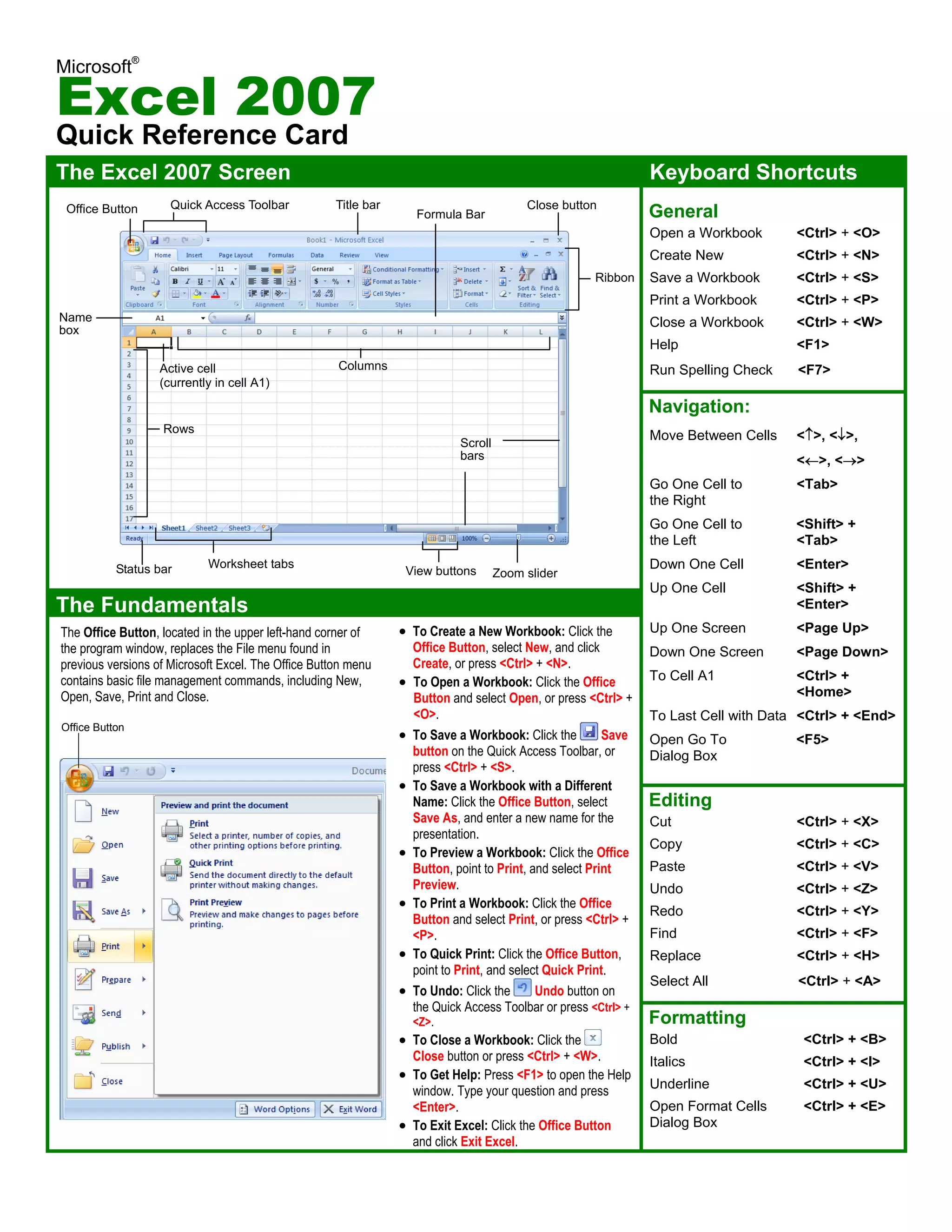 Microsoft®
Excel 2007
Quick Reference Card
The Excel 2007 Screen Keyboard Shortcuts
General
Open a Workbook <Ctrl> + <O>
Create New <Ctrl> + <N>
Save a Workbook <Ctrl> + <S>
Print a Workbook <Ctrl> + <P>
Close a Workbook <Ctrl> + <W>
Help <F1>
Run Spelling Check <F7>
Navigation:
Move Between Cells <↑>, <↓>,
<←>, <→>
Go One Cell to <Tab>
the Right
Go One Cell to <Shift> +
the Left <Tab>
Down One Cell <Enter>
Up One Cell <Shift> +
<Enter>
Up One Screen <Page Up>
Down One Screen <Page Down>
To Cell A1 <Ctrl> +
<Home>
To Last Cell with Data <Ctrl> + <End>
Open Go To <F5>
Dialog Box
Editing
Cut <Ctrl> + <X>
Copy <Ctrl> + <C>
Paste <Ctrl> + <V>
Undo <Ctrl> + <Z>
Redo <Ctrl> + <Y>
Find <Ctrl> + <F>
Replace <Ctrl> + <H>
Select All <Ctrl> + <A>
Formatting
Bold <Ctrl> + <B>
Italics <Ctrl> + <I>
Underline <Ctrl> + <U>
Open Format Cells <Ctrl> + <E>
Dialog Box
The Fundamentals
• To Create a New Workbook: Click the
Office Button, select New, and click
Create, or press <Ctrl> + <N>.
• To Open a Workbook: Click the Office
Button and select Open, or press <Ctrl> +
<O>.
• To Save a Workbook: Click the Save
button on the Quick Access Toolbar, or
press <Ctrl> + <S>.
• To Save a Workbook with a Different
Name: Click the Office Button, select
Save As, and enter a new name for the
presentation.
• To Preview a Workbook: Click the Office
Button, point to Print, and select Print
Preview.
• To Print a Workbook: Click the Office
Button and select Print, or press <Ctrl> +
<P>.
• To Quick Print: Click the Office Button,
point to Print, and select Quick Print.
• To Undo: Click the Undo button on
the Quick Access Toolbar or press <Ctrl> +
<Z>.
• To Close a Workbook: Click the
Close button or press <Ctrl> + <W>.
• To Get Help: Press <F1> to open the Help
window. Type your question and press
<Enter>.
• To Exit Excel: Click the Office Button
and click Exit Excel.
Office Button
The Office Button, located in the upper left-hand corner of
the program window, replaces the File menu found in
previous versions of Microsoft Excel. The Office Button menu
contains basic file management commands, including New,
Open, Save, Print and Close.
Office Button Quick Access Toolbar Title bar
Scroll
bars
Zoom slider
Ribbon
View buttons
Close button
Name
box
Worksheet tabs
Formula Bar
Columns
Rows
Active cell
(currently in cell A1)
Status bar
     
 
 