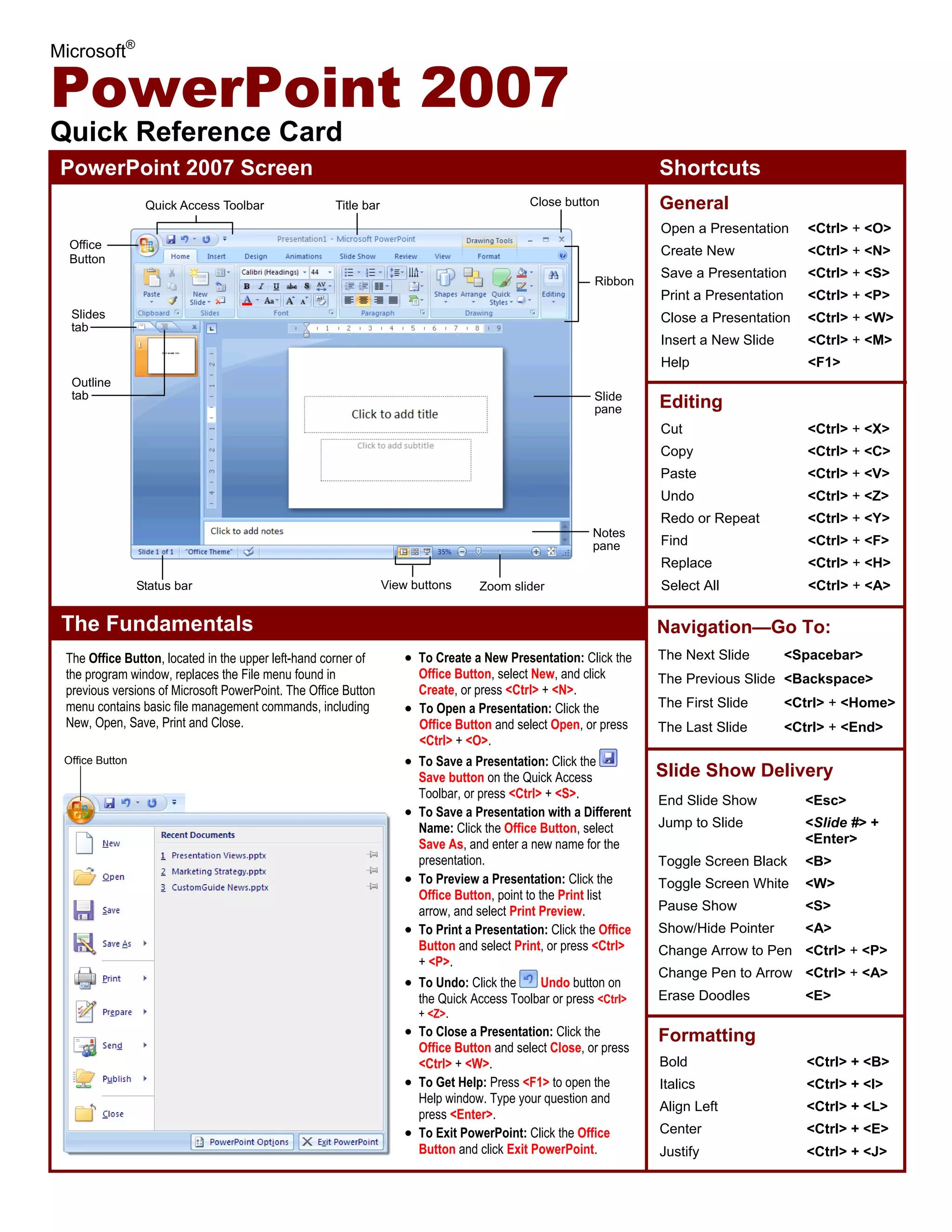 Microsoft®
PowerPoint 2007
Quick Reference Card
PowerPoint 2007 Screen Shortcuts
The Fundamentals
• To Create a New Presentation: Click the
Office Button, select New, and click
Create, or press <Ctrl> + <N>.
• To Open a Presentation: Click the
Office Button and select Open, or press
<Ctrl> + <O>.
• To Save a Presentation: Click the
Save button on the Quick Access
Toolbar, or press <Ctrl> + <S>.
• To Save a Presentation with a Different
Name: Click the Office Button, select
Save As, and enter a new name for the
presentation.
• To Preview a Presentation: Click the
Office Button, point to the Print list
arrow, and select Print Preview.
• To Print a Presentation: Click the Office
Button and select Print, or press <Ctrl>
+ <P>.
• To Undo: Click the Undo button on
the Quick Access Toolbar or press <Ctrl>
+ <Z>.
• To Close a Presentation: Click the
Office Button and select Close, or press
<Ctrl> + <W>.
• To Get Help: Press <F1> to open the
Help window. Type your question and
press <Enter>.
• To Exit PowerPoint: Click the Office
Button and click Exit PowerPoint.
Open a Presentation <Ctrl> + <O>
Create New <Ctrl> + <N>
Save a Presentation <Ctrl> + <S>
Print a Presentation <Ctrl> + <P>
Close a Presentation <Ctrl> + <W>
Insert a New Slide <Ctrl> + <M>
Help <F1>
General
Editing
Formatting
Bold <Ctrl> + <B>
Italics <Ctrl> + <I>
Align Left <Ctrl> + <L>
Center <Ctrl> + <E>
Justify <Ctrl> + <J>
Cut <Ctrl> + <X>
Copy <Ctrl> + <C>
Paste <Ctrl> + <V>
Undo <Ctrl> + <Z>
Redo or Repeat <Ctrl> + <Y>
Find <Ctrl> + <F>
Replace <Ctrl> + <H>
Select All <Ctrl> + <A>
Navigation—Go To:
The Next Slide <Spacebar>
The Previous Slide <Backspace>
The First Slide <Ctrl> + <Home>
The Last Slide <Ctrl> + <End>
Slide Show Delivery
End Slide Show <Esc>
Jump to Slide <Slide #> +
<Enter>
Toggle Screen Black <B>
Toggle Screen White <W>
Pause Show <S>
Show/Hide Pointer <A>
Change Arrow to Pen <Ctrl> + <P>
Change Pen to Arrow <Ctrl> + <A>
Erase Doodles <E>
Office Button
The Office Button, located in the upper left-hand corner of
the program window, replaces the File menu found in
previous versions of Microsoft PowerPoint. The Office Button
menu contains basic file management commands, including
New, Open, Save, Print and Close.
Office
Button
Quick Access Toolbar Title bar
Slide
pane
Zoom slider
Ribbon
View buttons
Close button
Slides
tab
Status bar
Outline
tab
Notes
pane
 