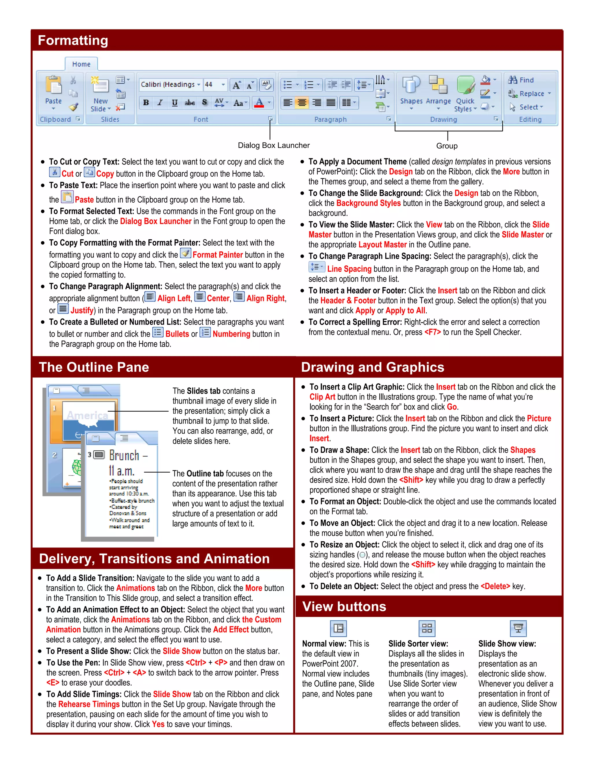 Formatting
Drawing and Graphics
Delivery, Transitions and Animation
• To Cut or Copy Text: Select the text you want to cut or copy and click the
Cut or Copy button in the Clipboard group on the Home tab.
• To Paste Text: Place the insertion point where you want to paste and click
the Paste button in the Clipboard group on the Home tab.
• To Format Selected Text: Use the commands in the Font group on the
Home tab, or click the Dialog Box Launcher in the Font group to open the
Font dialog box.
• To Copy Formatting with the Format Painter: Select the text with the
formatting you want to copy and click the Format Painter button in the
Clipboard group on the Home tab. Then, select the text you want to apply
the copied formatting to.
• To Change Paragraph Alignment: Select the paragraph(s) and click the
appropriate alignment button ( Align Left, Center, Align Right,
or Justify) in the Paragraph group on the Home tab.
• To Create a Bulleted or Numbered List: Select the paragraphs you want
to bullet or number and click the Bullets or Numbering button in
the Paragraph group on the Home tab.
• To Apply a Document Theme (called design templates in previous versions
of PowerPoint): Click the Design tab on the Ribbon, click the More button in
the Themes group, and select a theme from the gallery.
• To Change the Slide Background: Click the Design tab on the Ribbon,
click the Background Styles button in the Background group, and select a
background.
• To View the Slide Master: Click the View tab on the Ribbon, click the Slide
Master button in the Presentation Views group, and click the Slide Master or
the appropriate Layout Master in the Outline pane.
• To Change Paragraph Line Spacing: Select the paragraph(s), click the
Line Spacing button in the Paragraph group on the Home tab, and
select an option from the list.
• To Insert a Header or Footer: Click the Insert tab on the Ribbon and click
the Header & Footer button in the Text group. Select the option(s) that you
want and click Apply or Apply to All.
• To Correct a Spelling Error: Right-click the error and select a correction
from the contextual menu. Or, press <F7> to run the Spell Checker.
• To Add a Slide Transition: Navigate to the slide you want to add a
transition to. Click the Animations tab on the Ribbon, click the More button
in the Transition to This Slide group, and select a transition effect.
• To Add an Animation Effect to an Object: Select the object that you want
to animate, click the Animations tab on the Ribbon, and click the Custom
Animation button in the Animations group. Click the Add Effect button,
select a category, and select the effect you want to use.
• To Present a Slide Show: Click the Slide Show button on the status bar.
• To Use the Pen: In Slide Show view, press <Ctrl> + <P> and then draw on
the screen. Press <Ctrl> + <A> to switch back to the arrow pointer. Press
<E> to erase your doodles.
• To Add Slide Timings: Click the Slide Show tab on the Ribbon and click
the Rehearse Timings button in the Set Up group. Navigate through the
presentation, pausing on each slide for the amount of time you wish to
display it during your show. Click Yes to save your timings.
• To Insert a Clip Art Graphic: Click the Insert tab on the Ribbon and click the
Clip Art button in the Illustrations group. Type the name of what you’re
looking for in the “Search for” box and click Go.
• To Insert a Picture: Click the Insert tab on the Ribbon and click the Picture
button in the Illustrations group. Find the picture you want to insert and click
Insert.
• To Draw a Shape: Click the Insert tab on the Ribbon, click the Shapes
button in the Shapes group, and select the shape you want to insert. Then,
click where you want to draw the shape and drag until the shape reaches the
desired size. Hold down the <Shift> key while you drag to draw a perfectly
proportioned shape or straight line.
• To Format an Object: Double-click the object and use the commands located
on the Format tab.
• To Move an Object: Click the object and drag it to a new location. Release
the mouse button when you’re finished.
• To Resize an Object: Click the object to select it, click and drag one of its
sizing handles ( ), and release the mouse button when the object reaches
the desired size. Hold down the <Shift> key while dragging to maintain the
object’s proportions while resizing it.
• To Delete an Object: Select the object and press the <Delete> key.
The Outline Pane
The Outline tab focuses on the
content of the presentation rather
than its appearance. Use this tab
when you want to adjust the textual
structure of a presentation or add
large amounts of text to it.
The Slides tab contains a
thumbnail image of every slide in
the presentation; simply click a
thumbnail to jump to that slide.
You can also rearrange, add, or
delete slides here.
Dialog Box Launcher Group
View buttons
Normal view: This is
the default view in
PowerPoint 2007.
Normal view includes
the Outline pane, Slide
pane, and Notes pane
Slide Sorter view:
Displays all the slides in
the presentation as
thumbnails (tiny images).
Use Slide Sorter view
when you want to
rearrange the order of
slides or add transition
effects between slides.
Slide Show view:
Displays the
presentation as an
electronic slide show.
Whenever you deliver a
presentation in front of
an audience, Slide Show
view is definitely the
view you want to use.
 
