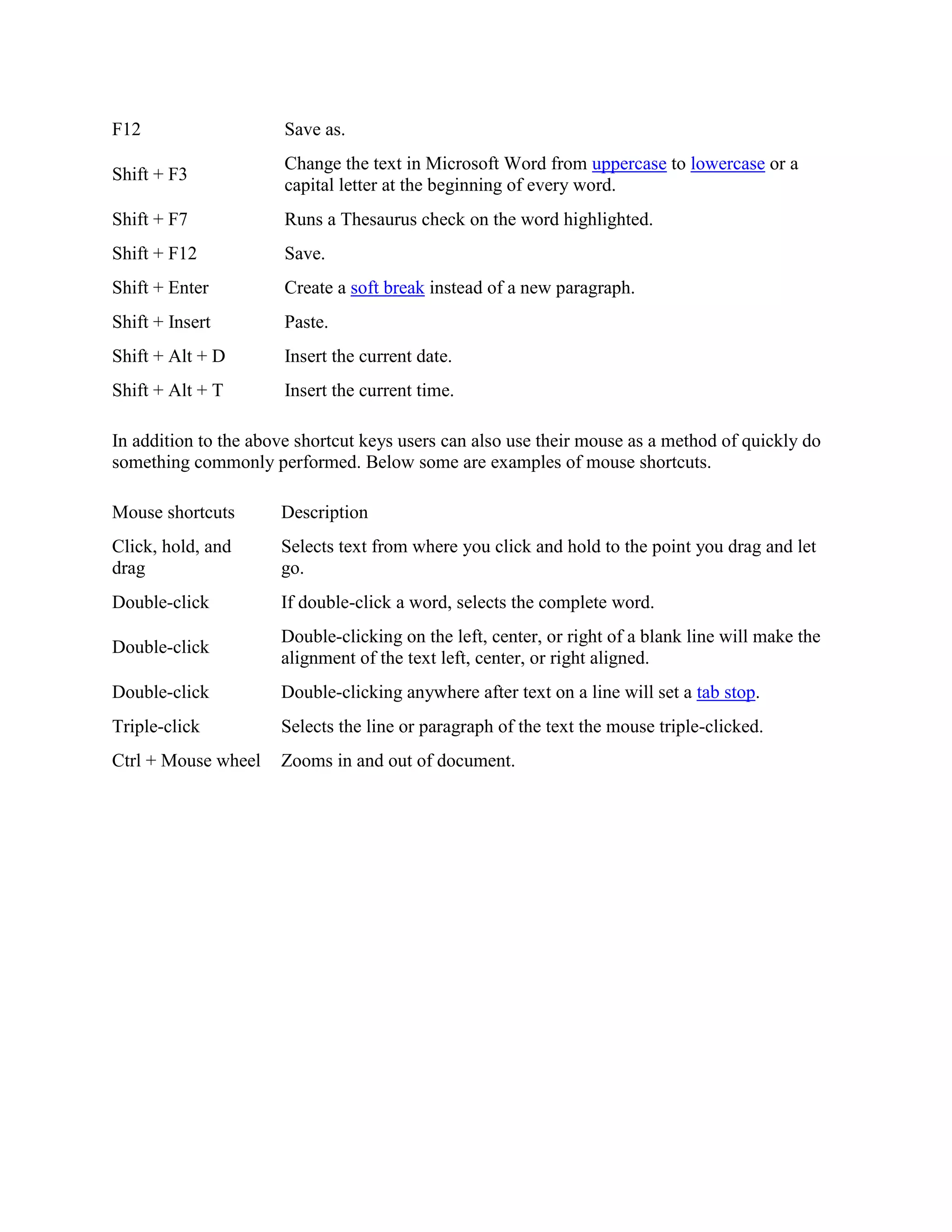 F12 Save as.
Shift + F3
Change the text in Microsoft Word from uppercase to lowercase or a
capital letter at the beginning of every word.
Shift + F7 Runs a Thesaurus check on the word highlighted.
Shift + F12 Save.
Shift + Enter Create a soft break instead of a new paragraph.
Shift + Insert Paste.
Shift + Alt + D Insert the current date.
Shift + Alt + T Insert the current time.
In addition to the above shortcut keys users can also use their mouse as a method of quickly do
something commonly performed. Below some are examples of mouse shortcuts.
Mouse shortcuts Description
Click, hold, and
drag
Selects text from where you click and hold to the point you drag and let
go.
Double-click If double-click a word, selects the complete word.
Double-click
Double-clicking on the left, center, or right of a blank line will make the
alignment of the text left, center, or right aligned.
Double-click Double-clicking anywhere after text on a line will set a tab stop.
Triple-click Selects the line or paragraph of the text the mouse triple-clicked.
Ctrl + Mouse wheel Zooms in and out of document.
 