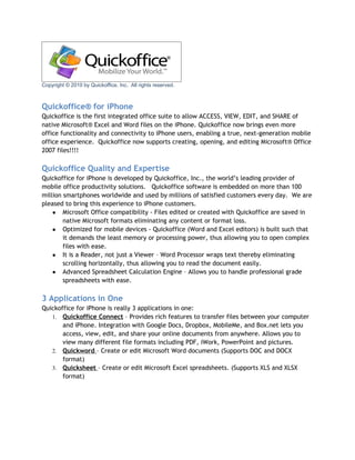 Copyright © 2010 by Quickoffice, Inc. All rights reserved.



Quickoffice® for iPhone
Quickoffice is the first integrated office suite to allow ACCESS, VIEW, EDIT, and SHARE of
native Microsoft® Excel and Word files on the iPhone. Quickoffice now brings even more
office functionality and connectivity to iPhone users, enabling a true, next-generation mobile
office experience. Quickoffice now supports creating, opening, and editing Microsoft® Office
2007 files!!!!

Quickoffice Quality and Expertise
Quickoffice for iPhone is developed by Quickoffice, Inc., the world’s leading provider of
mobile office productivity solutions. Quickoffice software is embedded on more than 100
million smartphones worldwide and used by millions of satisfied customers every day. We are
pleased to bring this experience to iPhone customers.
    ● Microsoft Office compatibility - Files edited or created with Quickoffice are saved in
        native Microsoft formats eliminating any content or format loss.
    ● Optimized for mobile devices - Quickoffice (Word and Excel editors) is built such that
        it demands the least memory or processing power, thus allowing you to open complex
        files with ease.
    ● It is a Reader, not just a Viewer – Word Processor wraps text thereby eliminating
        scrolling horizontally, thus allowing you to read the document easily.
    ● Advanced Spreadsheet Calculation Engine – Allows you to handle professional grade
        spreadsheets with ease.

3 Applications in One
Quickoffice for iPhone is really 3 applications in one:
   1. Quickoffice Connect – Provides rich features to transfer files between your computer
       and iPhone. Integration with Google Docs, Dropbox, MobileMe, and Box.net lets you
       access, view, edit, and share your online documents from anywhere. Allows you to
       view many different file formats including PDF, iWork, PowerPoint and pictures.
   2. Quickword – Create or edit Microsoft Word documents (Supports DOC and DOCX
       format)
   3. Quicksheet – Create or edit Microsoft Excel spreadsheets. (Supports XLS and XLSX
       format)
 