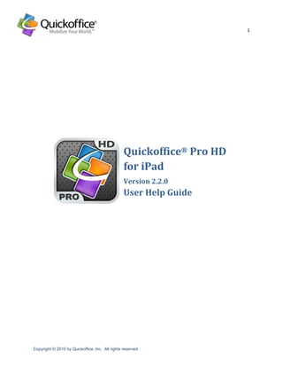 1	
  
	
  


                                                                 	
  
	
  

	
  

	
  

	
  

	
  

	
  




                                                    Quickoffice®	
  Pro	
  HD	
  	
  
	
                                                  for	
  iPad	
  
                                                    Version	
  2.2.0	
  
                                                    User	
  Help	
  Guide	
  
	
  
	
  
	
  
	
  
	
  
	
  




                                                                                           	
  
Copyright © 2010 by Quickoffice, Inc. All rights reserved.	
  
	
  
 