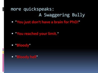 more quickspeaks:
           A Swaggering Bully
 "You just don't have a brain for PhD!"


 "You reached your limit."


 "Bloody"


 "Bloody hell"
 