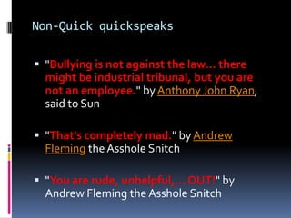 Non-Quick quickspeaks

 "Bullying is not against the law… there
  might be industrial tribunal, but you are
  not an employee." by Anthony John Ryan,
  said to Sun

 "That's completely mad." by Andrew
  Fleming the Asshole Snitch

 "You are rude, unhelpful,… OUT!" by
  Andrew Fleming the Asshole Snitch
 