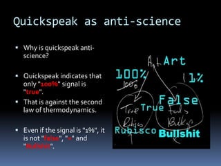 Quickspeak as anti-science

 Why is quickspeak anti-
  science?

 Quickspeak indicates that
  only "100%" signal is
  "true".
 That is against the second
  law of thermodynamics.

 Even if the signal is "1%", it
  is not "false", "×" and
  "Bullshit".
 