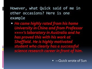 However, what Quick said of me in
other occasions? Here is one
example
 He came highly rated from his home
  University in China and from Professor
  ××××'s laboratory in Australia and he
  has proved this with his work at
  Sheffield. He is highly motivated
  student who clearly has a successful
  science research career in front of him.

                         —Quick wrote of Sun
 