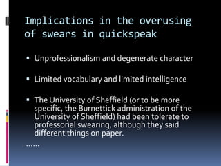 Implications in the overusing
of swears in quickspeak

 Unprofessionalism and degenerate character

 Limited vocabulary and limited intelligence

 The University of Sheffield (or to be more
    specific, the Burnettick administration of the
    University of Sheffield) had been tolerate to
    professorial swearing, although they said
    different things on paper.
......
 