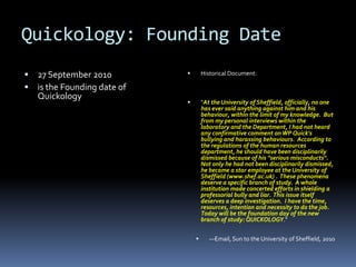 Quickology: Founding Date
   27 September 2010                Historical Document:

   is the Founding date of
    Quickology
                                     "At the University of Sheffield, officially, no one
                                      has ever said anything against him and his
                                      behaviour, within the limit of my knowledge. But
                                      from my personal interviews within the
                                      laboratory and the Department, I had not heard
                                      any confirmative comment on WP Quick's
                                      bullying and harassing behaviours. According to
                                      the regulations of the human resources
                                      department, he should have been disciplinarily
                                      dismissed because of his "serious misconducts".
                                      Not only he had not been disciplinarily dismissed,
                                      he became a star employee at the University of
                                      Sheffield (www.shef.ac.uk) . These phenomena
                                      deserve a specific branch of study. A whole
                                      institution made concerted efforts in shielding a
                                      professorial bully and liar. This issue itself
                                      deserves a deep investigation. I have the time,
                                      resources, intention and necessity to do the job.
                                      Today will be the foundation day of the new
                                      branch of study: QUICKOLOGY."


                                        —Email, Sun to the University of Sheffield, 2010
 