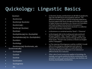 Quickology: Lingustic Basics
        Quickism                                    (1) Quickist, Quickie, and Quickizen are all refer to people who
                                                     take side with WP Quick and sympathize with him. The
        Quickismize                                 differences between them could be tentatively explained as:
                                                     Quickist supports WP Quick strongly and forcibly, and usually
        Quickist (pl. Quickists)
                                                     in higher bureaucratic positions, e.g., the pro vice chancellors
        Quickist (adj.)                             and heads of departments; Quickie is more passive in
                                                     supporting Quick than the Quickist; Quickizen is a collective
        Quickie (pl. Quickies)                      term for the members of Quickdom.
        Quickizen                                  (2) Quickisma is a combined word by "Quick" + "Charisma"
        Quickiphilia (adj. & n. Quickiphile)       (3) Quickspeak refer to the insulting and nasty words and
                                                     phrases ("bullshit", "silly", "stupid", "rubbish", "crap", etc.)
        Quickiphobia (adj. & n. Quickiphobic)       used by WP Quick and the manners through which he used
        Quickdom                                    those words. This term was coined as a tribute to an English
                                                     author ("newspeak").
        Quickology                                 (4) The meaning of Quickigenesis could be multifold. It could
        Quickisma (adj. Quickismatic, adv.          refer to the emergence, development and mature of
    Quickismatically)                                Quickism in WP Quick himself, or it could refer to the
                                                     influential development of Quickism in an institution or
        Quickspeak                                  different levels of an institution.

        Quickish                                   Other rules of word-construction applies to Quickology, for
                                                     example, such words could be formed by combining the root
        Quickize                                    and prefix or suffix, such as anti-Quickism, neo-Quickism, de-
                                                     Quickize, Quickizability, Quickishness.
        Quickization
        Quickigenesis
        etc.
 