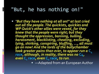"But, he has nothing on!"

 "But they have nothing at all on!" at last cried
  out all the people. The quickists, quickies and
  WP Quick's other allies were vexed, for they
  knew that the people were right; but they
  thought the oppression, banning, bulling,
  harassment, blacklisting, cheating, excluding,
  lying, shirking, conspiring, bluffing, ..., all must
  go on now! And the lords of the bullychamber
  took greater pains than ever, to appear run a C4
  race, although, in reality, there was no C4,
  even C1 race, even C0 race, to run.
              —Adapted from an European Author
 