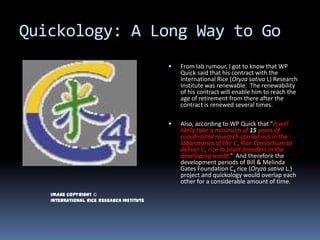 Quickology: A Long Way to Go
                                              From lab rumour, I got to know that WP
                                               Quick said that his contract with the
                                               International Rice (Oryza sativa L) Research
                                               Institute was renewable. The renewability
                                               of his contract will enable him to reach the
                                               age of retirement from there after the
                                               contract is renewed several times.

                                              Also, according to WP Quick that "it will
                                               likely take a minimum of 15 years of
                                               coordinated research carried out in the
                                               laboratories of the C4 Rice Consortium to
                                               deliver C4 rice to plant breeders in the
                                               developing world." And therefore the
                                               development periods of Bill & Melinda
                                               Gates Foundation C4 rice (Oryza sativa L.)
                                               project and quickology would overlap each
                                               other for a considerable amount of time.
   Image copyright ©
   International Rice Research Institute
 