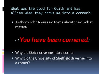 What was the good for Quick and his
allies when they drove me into a corner?!

 Anthony John Ryan said to me about the quickist
  matter.


  "You have been cornered."
 Why did Quick drive me into a corner
 Why did the University of Sheffield drive me into
  a corner?
 