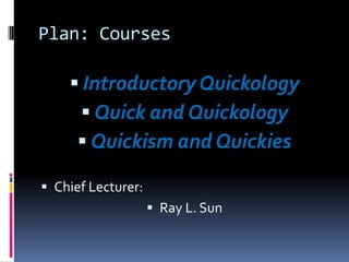 Plan: Courses

     Introductory Quickology
       Quick and Quickology
      Quickism and Quickies

 Chief Lecturer:
                     Ray L. Sun
 