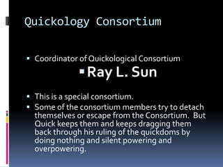 Quickology Consortium

 Coordinator of Quickological Consortium
              Ray L. Sun
 This is a special consortium.
 Some of the consortium members try to detach
  themselves or escape from the Consortium. But
  Quick keeps them and keeps dragging them
  back through his ruling of the quickdoms by
  doing nothing and silent powering and
  overpowering.
 