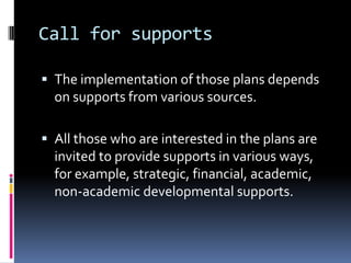 Call for supports

 The implementation of those plans depends
  on supports from various sources.

 All those who are interested in the plans are
  invited to provide supports in various ways,
  for example, strategic, financial, academic,
  non-academic developmental supports.
 