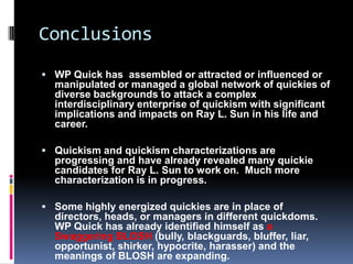 Conclusions
 WP Quick has assembled or attracted or influenced or
  manipulated or managed a global network of quickies of
  diverse backgrounds to attack a complex
  interdisciplinary enterprise of quickism with significant
  implications and impacts on Ray L. Sun in his life and
  career.

 Quickism and quickism characterizations are
  progressing and have already revealed many quickie
  candidates for Ray L. Sun to work on. Much more
  characterization is in progress.

 Some highly energized quickies are in place of
  directors, heads, or managers in different quickdoms.
  WP Quick has already identified himself as a
  Swaggering BLOSH (bully, blackguards, bluffer, liar,
  opportunist, shirker, hypocrite, harasser) and the
  meanings of BLOSH are expanding.
 