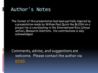 Author's Notes

The format of this presentation had been partially inspired by
  a presentation made by William Paul Quick the BLOSH on a
  project he is coordinating in the International Rice (Oryza
  sativa L.)Research Institute. His contributions is duly
  acknowledged.




Comments, advise, and suggestions are
  welcome. Please contact the author via
  email.
 