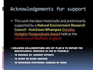 Acknowledgements for support

 This work has been historically and preliminarily
  supported by a Natural Environment Research
    Council - Hutchison Whampoa Dorothy
    Hodgkin Postgraduate Award held at the
    University of Sheffield, England

I welcome collaborations and my plan is to expand the
   quickological research as far as possible:
   to enhance my current efforts
   to work on more quickies
   to introduce additional sources of ideas
 