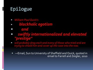 Epilogue
 William Paul Quick's
    blackholic egotism
     and
 swiftly internationalized and elevated
  "prestige"
 will probably drag each and every of those who tried and are
    trying to shield him and cover up the case into the row.

 —Email, Sun to University of Sheffield and Quick, quoted in
                                email to Farrell and Zeigler, 2010
 