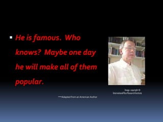  He is famous. Who
 knows? Maybe one day
 he will make all of them
 popular.
                                                                Image copyright ©
                                                International Rice Research Institute
             —Adapted from an American Author
 