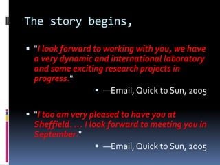 The story begins,

 "I look forward to working with you, we have
  a very dynamic and international laboratory
  and some exciting research projects in
  progress."
                  —Email, Quick to Sun, 2005

 "I too am very pleased to have you at
  Sheffield. … I look forward to meeting you in
  September."
                    —Email, Quick to Sun, 2005
 