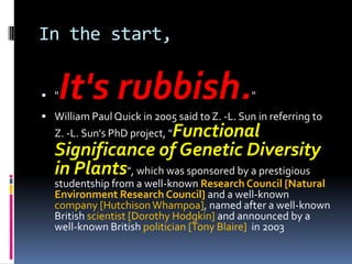 In the start,


 "   It's rubbish.                            "
 William Paul Quick in 2005 said to Z. -L. Sun in referring to
                     Functional
  Z. -L. Sun's PhD project, "
  Significance of Genetic Diversity
  in Plants", which was sponsored by a prestigious
  studentship from a well-known Research Council [Natural
  Environment Research Council] and a well-known
  company [Hutchison Whampoa], named after a well-known
  British scientist [Dorothy Hodgkin] and announced by a
  well-known British politician [Tony Blaire] in 2003
 