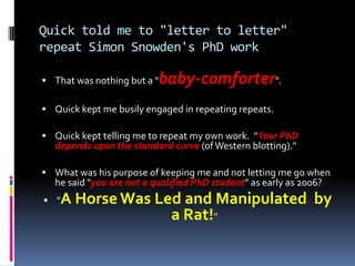 Quick told me to "letter to letter"
repeat Simon Snowden's PhD work

 That was nothing but a "   baby-comforter".
 Quick kept me busily engaged in repeating repeats.

 Quick kept telling me to repeat my own work. "Your PhD
  depends upon the standard curve (of Western blotting)."

 What was his purpose of keeping me and not letting me go when
  he said "you are not a qualified PhD student" as early as 2006?
 " A Horse Was Led and Manipulated by
                  a Rat!"
 