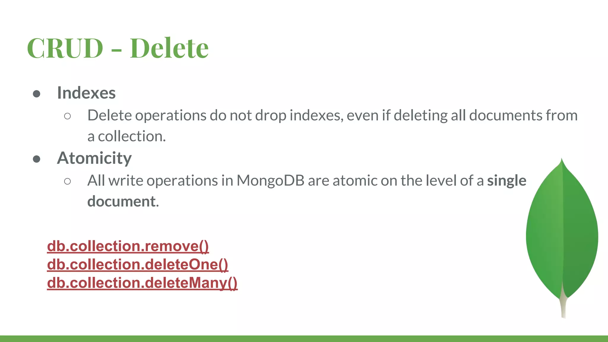 CRUD - Delete ● Indexes ○ Delete operations do not drop indexes, even if deleting all documents from a collection. ● Atomicity ○ All write operations in MongoDB are atomic on the level of a single document. db.collection.remove() db.collection.deleteOne() db.collection.deleteMany() 
