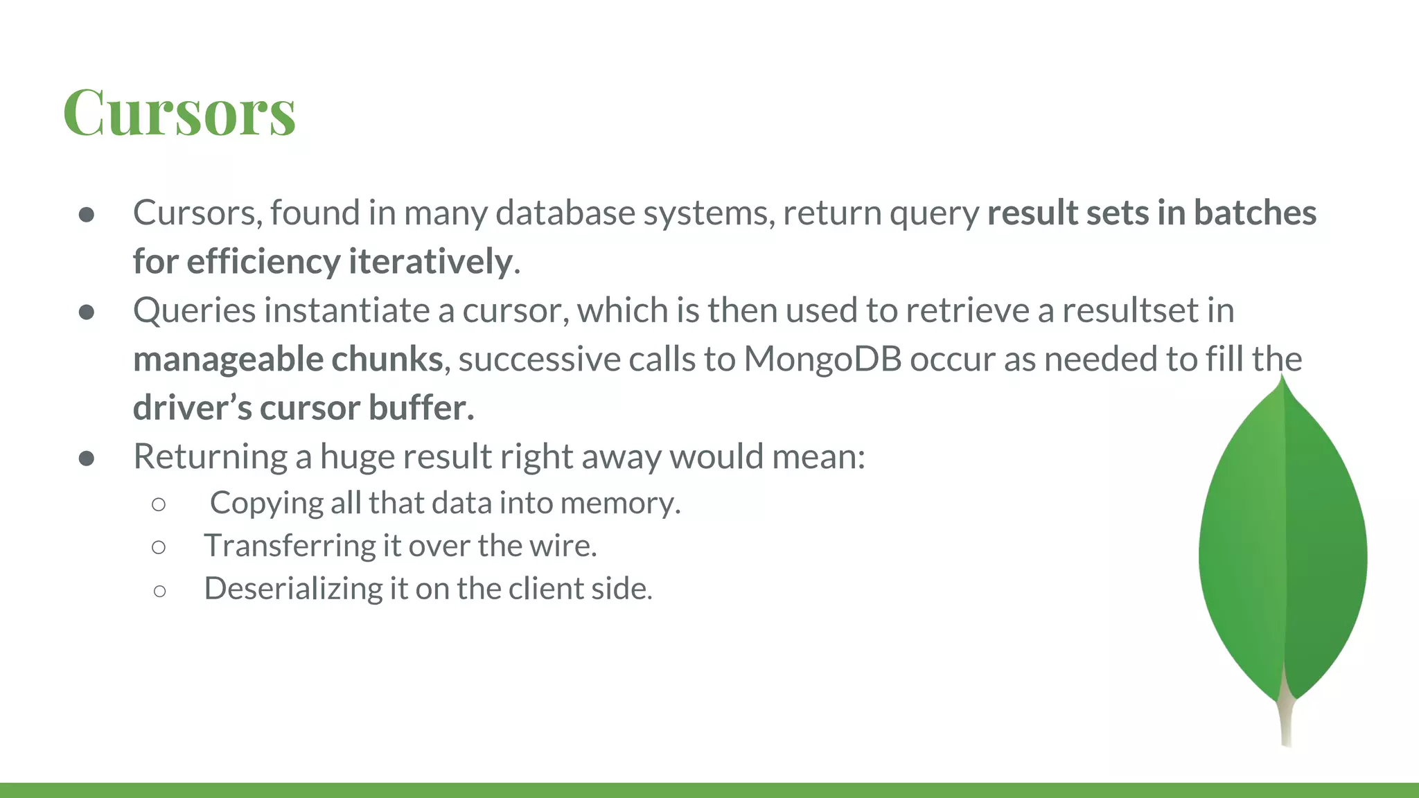 Cursors ● Cursors, found in many database systems, return query result sets in batches for efficiency iteratively. ● Queries instantiate a cursor, which is then used to retrieve a resultset in manageable chunks, successive calls to MongoDB occur as needed to fill the driver’s cursor buffer. ● Returning a huge result right away would mean: ○ Copying all that data into memory. ○ Transferring it over the wire. ○ Deserializing it on the client side. 