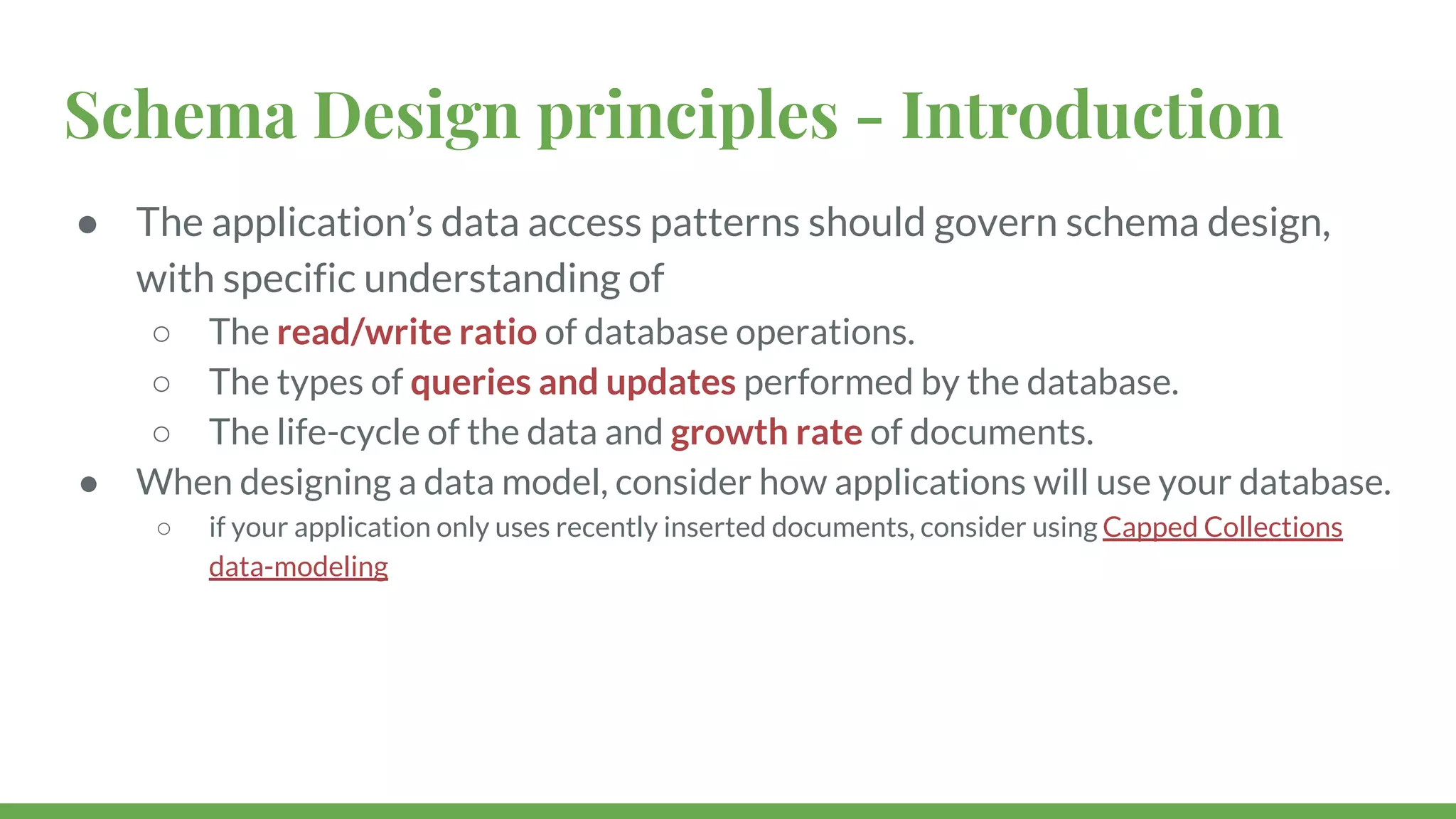 Schema Design principles - Introduction ● The application’s data access patterns should govern schema design, with specific understanding of ○ The read/write ratio of database operations. ○ The types of queries and updates performed by the database. ○ The life-cycle of the data and growth rate of documents. ● When designing a data model, consider how applications will use your database. ○ if your application only uses recently inserted documents, consider using Capped Collections data-modeling 