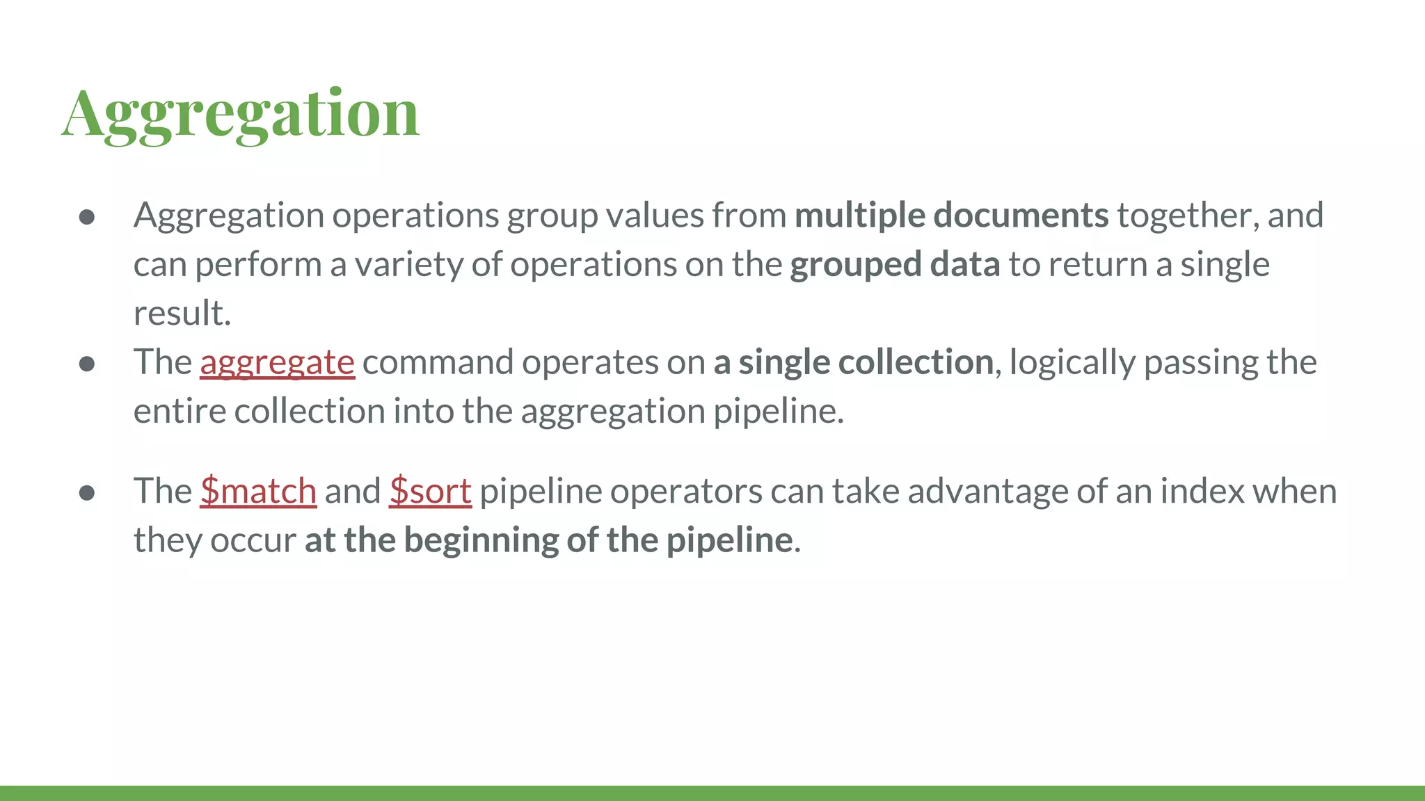 Aggregation ● Aggregation operations group values from multiple documents together, and can perform a variety of operations on the grouped data to return a single result. ● The aggregate command operates on a single collection, logically passing the entire collection into the aggregation pipeline. ● The $match and $sort pipeline operators can take advantage of an index when they occur at the beginning of the pipeline. 